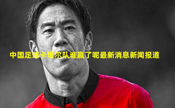 中国足球卡塔尔队谁赢了呢最新消息新闻报道