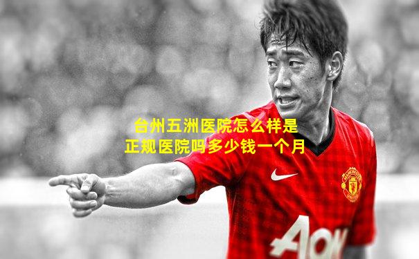 台州五洲医院怎么样是正规医院吗多少钱一个月