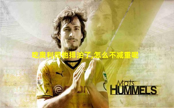 吃奥利司他排油了,怎么不减重呢