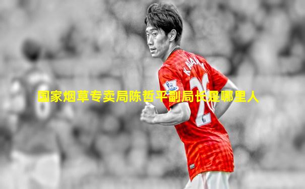 国家烟草专卖局陈哲平副局长是哪里人