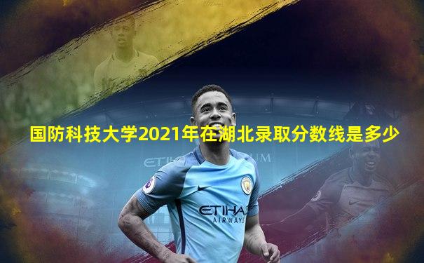 国防科技大学2021年在湖北录取分数线是多少
