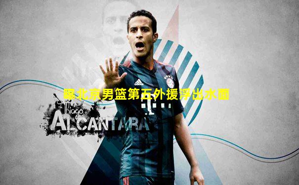 曝北京男篮第五外援浮出水面