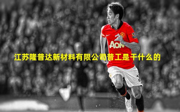 江苏隆普达新材料有限公司普工是干什么的