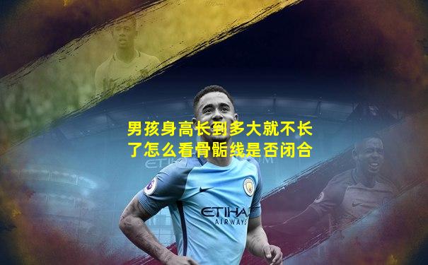 男孩身高长到多大就不长了怎么看骨骺线是否闭合