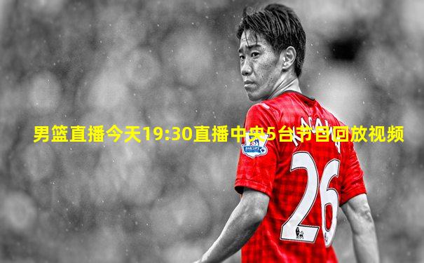 男篮直播今天19:30直播中央5台节目回放视频
