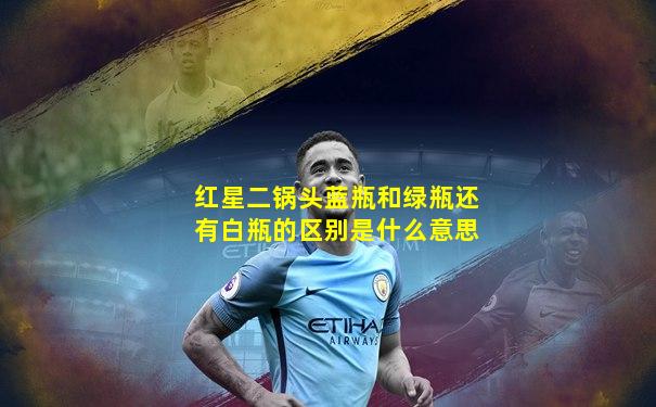红星二锅头蓝瓶和绿瓶还有白瓶的区别是什么意思
