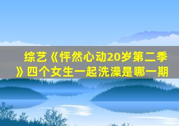 综艺《怦然心动20岁第二季》四个女生一起洗澡是哪一期